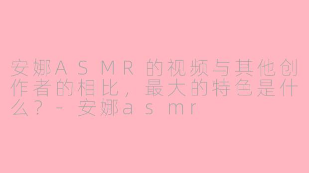 安娜ASMR的视频与其他创作者的相比，最大的特色是什么？-安娜asmr