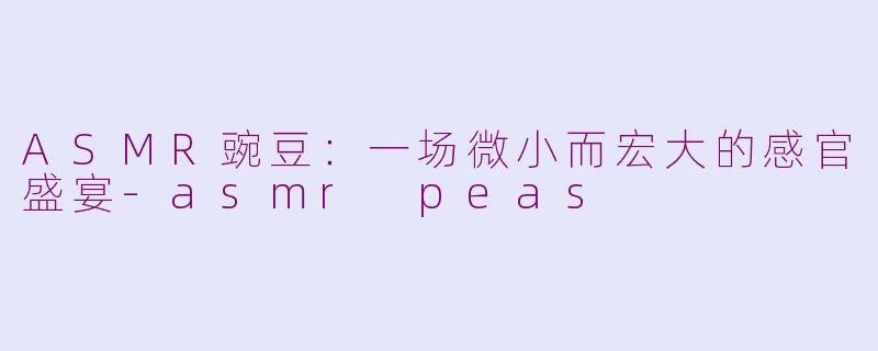 ASMR豌豆：一场微小而宏大的感官盛宴-asmr peas