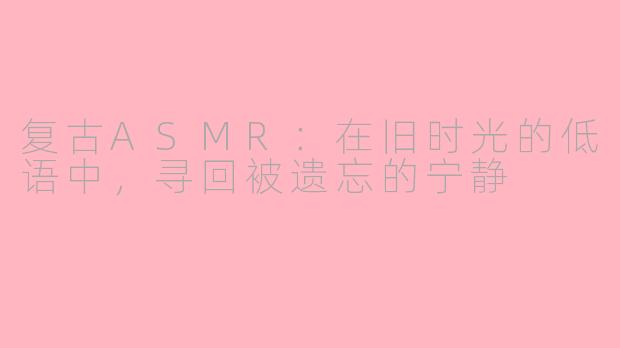 复古ASMR：在旧时光的低语中，寻回被遗忘的宁静