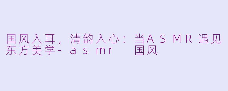 国风入耳，清韵入心：当ASMR遇见东方美学-asmr 国风