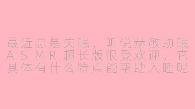 最近总是失眠，听说赫敏助眠ASMR超长版很受欢迎，它具体有什么特点能帮助入睡呢？