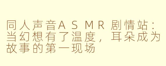同人声音ASMR剧情站：当幻想有了温度，耳朵成为故事的第一现场