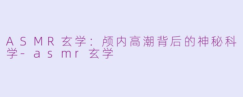 ASMR玄学：颅内高潮背后的神秘科学-asmr玄学