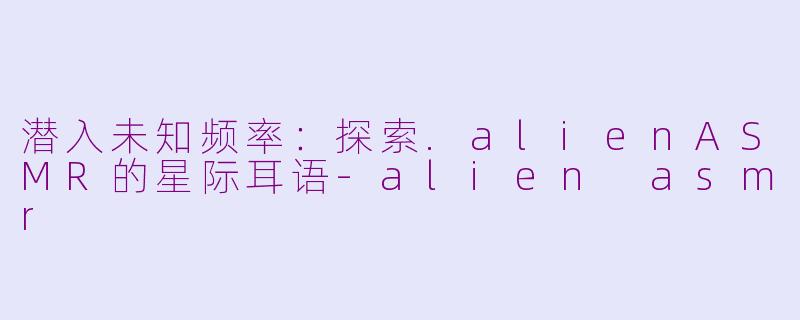 潜入未知频率：探索.alienASMR的星际耳语-alien asmr