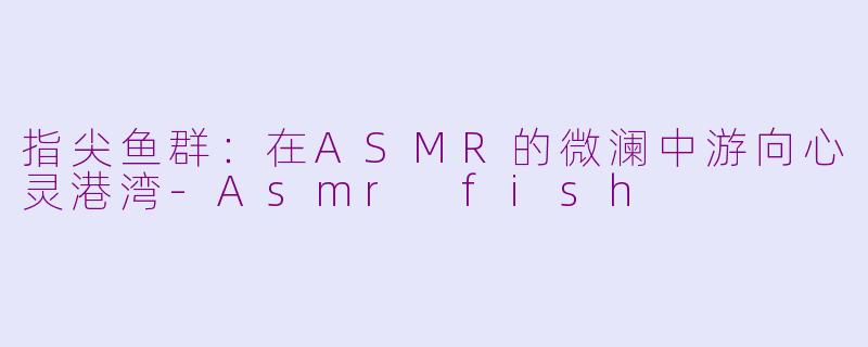 指尖鱼群：在ASMR的微澜中游向心灵港湾-Asmr fish