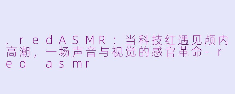 .redASMR：当科技红遇见颅内高潮，一场声音与视觉的感官革命-red asmr