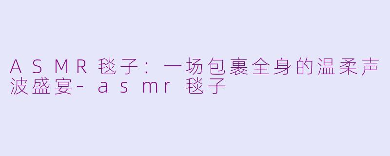 ASMR毯子:一场包裹全身的温柔声波盛宴-asmr毯子