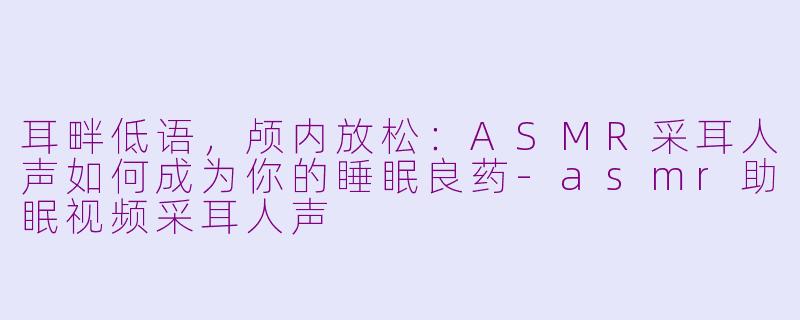 耳畔低语，颅内放松：ASMR采耳人声如何成为你的睡眠良药-asmr助眠视频采耳人声
