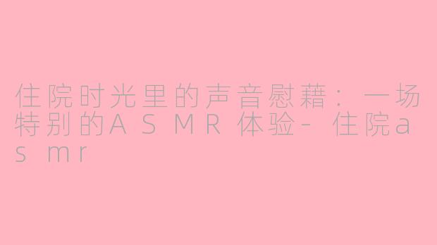 住院时光里的声音慰藉:一场特别的ASMR体验