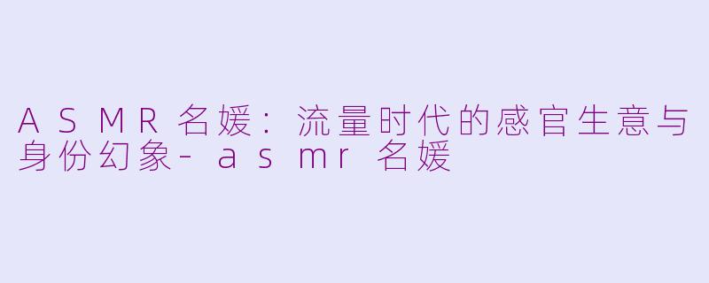 ASMR名媛：流量时代的感官生意与身份幻象-asmr名媛