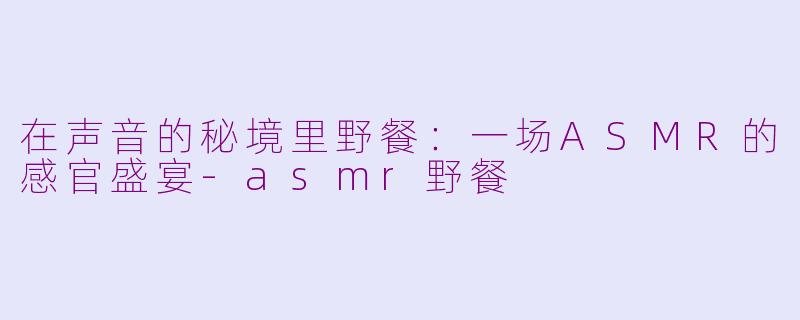 在声音的秘境里野餐：一场ASMR的感官盛宴-asmr野餐