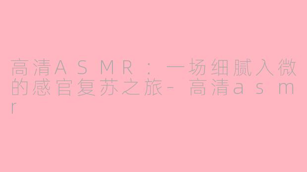 高清ASMR：一场细腻入微的感官复苏之旅-高清asmr