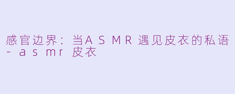 感官边界：当ASMR遇见皮衣的私语-asmr皮衣
