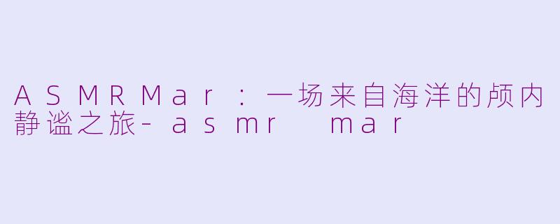 ASMRMar：一场来自海洋的颅内静谧之旅-asmr mar