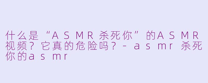 什么是“ASMR杀死你”的ASMR视频？它真的危险吗？-asmr杀死你的asmr