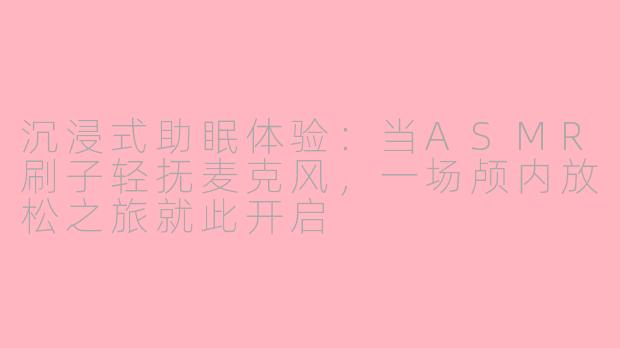 沉浸式助眠体验：当ASMR刷子轻抚麦克风，一场颅内放松之旅就此开启