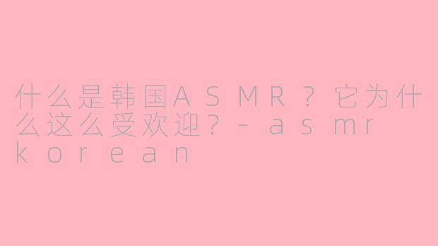 什么是韩国ASMR？它为什么这么受欢迎？-asmr korean