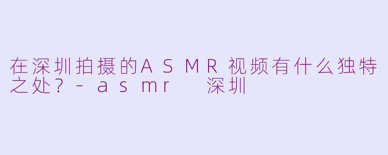 在深圳拍摄的ASMR视频有什么独特之处？-asmr 深圳