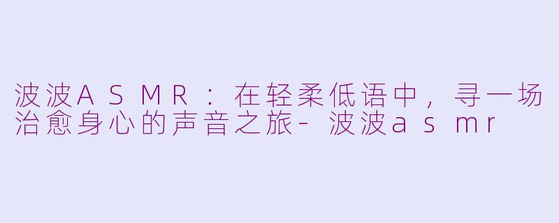 波波ASMR：在轻柔低语中，寻一场治愈身心的声音之旅-波波asmr