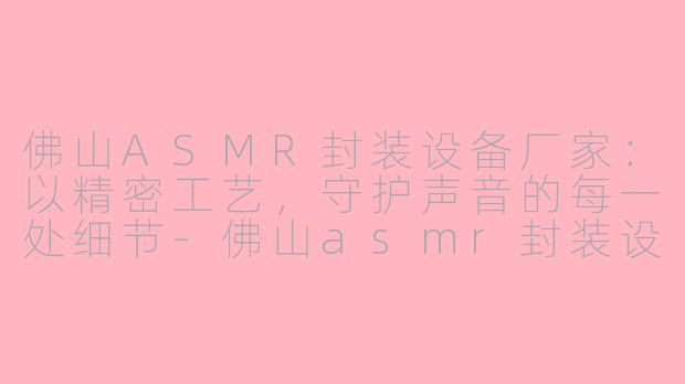 佛山ASMR封装设备厂家：以精密工艺，守护声音的每一处细节-佛山asmr封装设备厂家