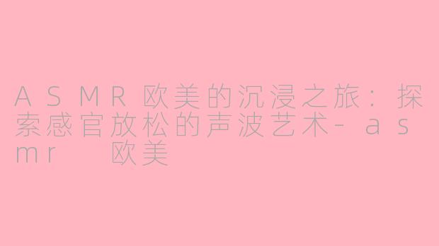 ASMR欧美的沉浸之旅：探索感官放松的声波艺术-asmr 欧美