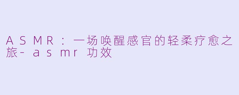 ASMR：一场唤醒感官的轻柔疗愈之旅-asmr功效