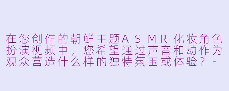 在您创作的朝鲜主题ASMR化妆角色扮演视频中，您希望通过声音和动作为观众营造什么样的独特氛围或体验？-asmr朝鲜角色扮演化妆