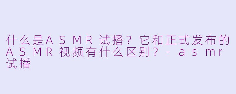 什么是ASMR试播？它和正式发布的ASMR视频有什么区别？-asmr试播