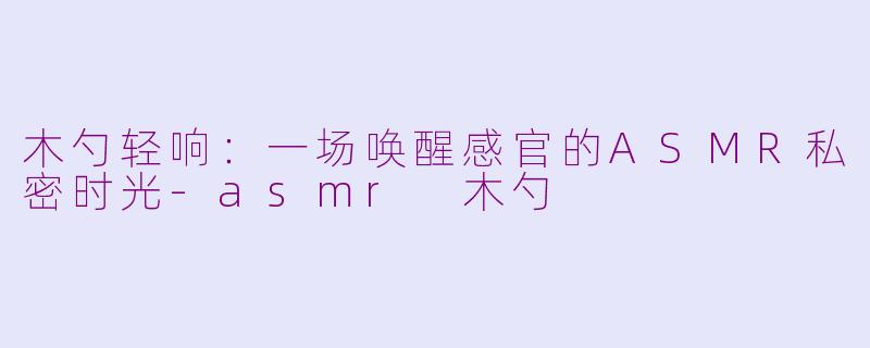 木勺轻响：一场唤醒感官的ASMR私密时光-asmr 木勺
