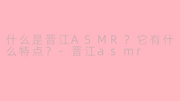 什么是晋江ASMR？它有什么特点？-晋江asmr
