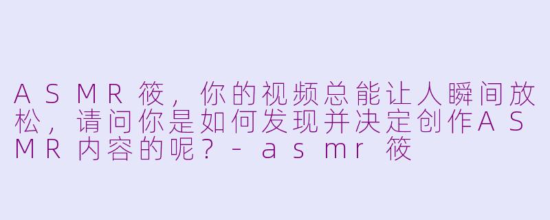 ASMR筱，你的视频总能让人瞬间放松，请问你是如何发现并决定创作ASMR内容的呢？-asmr筱