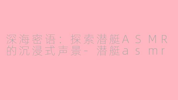 深海密语：探索潜艇ASMR的沉浸式声景-潜艇asmr