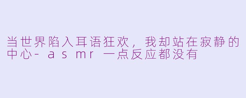 当世界陷入耳语狂欢,我却站在寂静的中心-asmr一点反应都没有