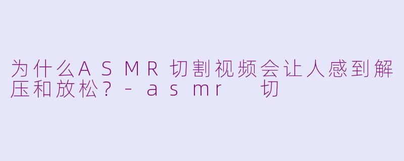 为什么ASMR切割视频会让人感到解压和放松?-asmr 切
