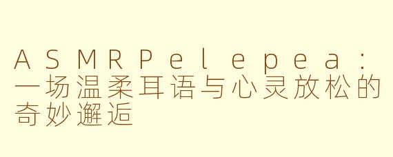 ASMRPelepea：一场温柔耳语与心灵放松的奇妙邂逅
