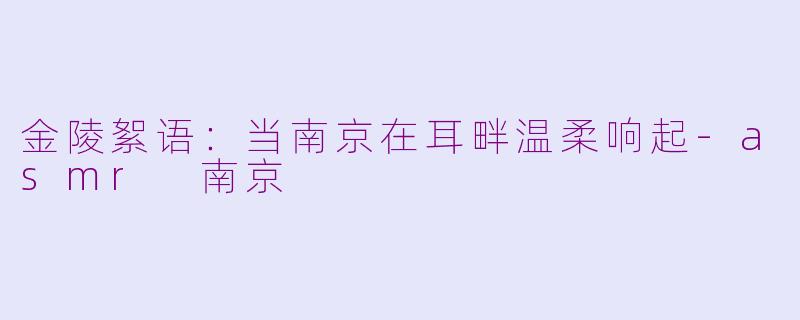 金陵絮语：当南京在耳畔温柔响起-asmr 南京