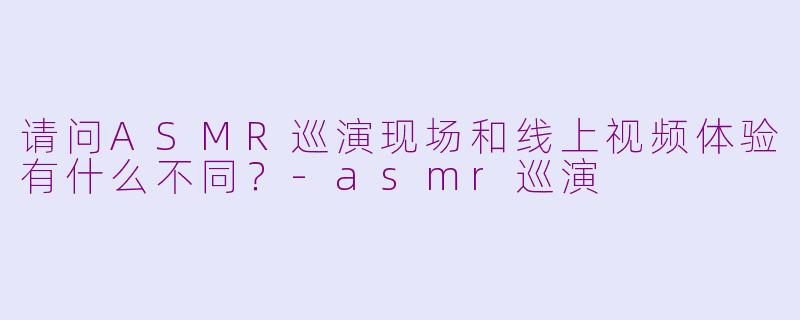 请问ASMR巡演现场和线上视频体验有什么不同？-asmr巡演