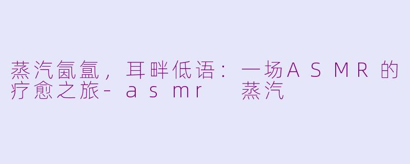 蒸汽氤氲，耳畔低语：一场ASMR的疗愈之旅-asmr 蒸汽