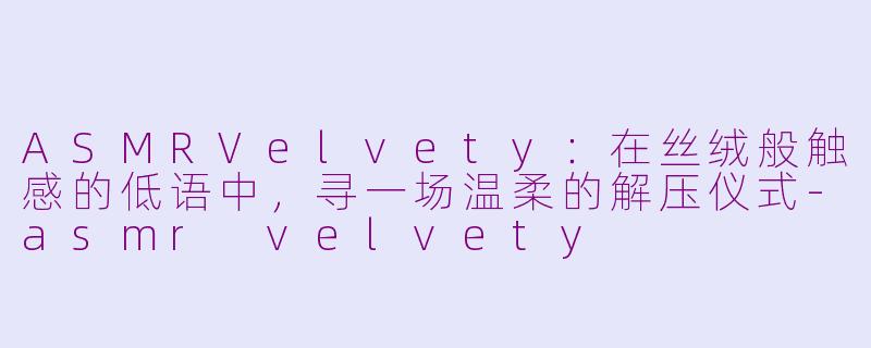 ASMRVelvety：在丝绒般触感的低语中，寻一场温柔的解压仪式-asmr velvety