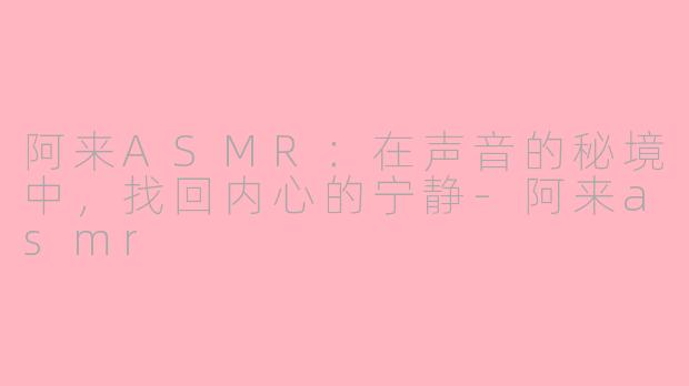 阿来ASMR：在声音的秘境中，找回内心的宁静-阿来asmr