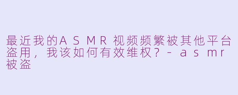 最近我的ASMR视频频繁被其他平台盗用，我该如何有效维权？-asmr被盗