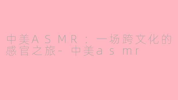 中美ASMR：一场跨文化的感官之旅-中美asmr