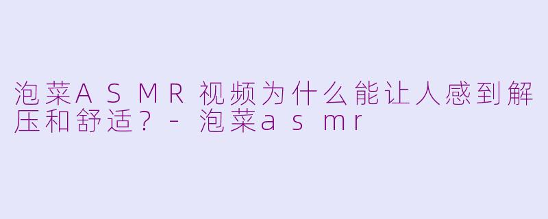 泡菜ASMR视频为什么能让人感到解压和舒适？-泡菜asmr
