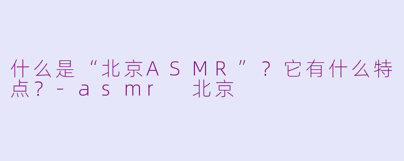 什么是“北京ASMR”？它有什么特点？-asmr 北京