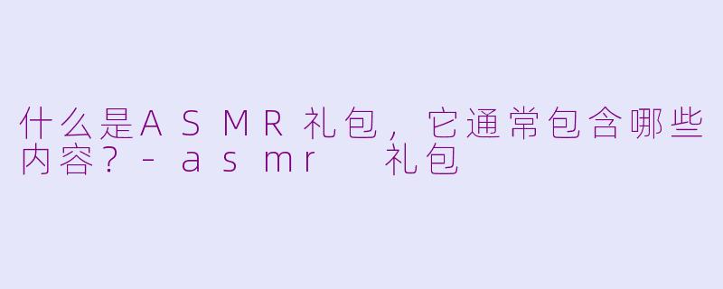 什么是ASMR礼包，它通常包含哪些内容？-asmr 礼包