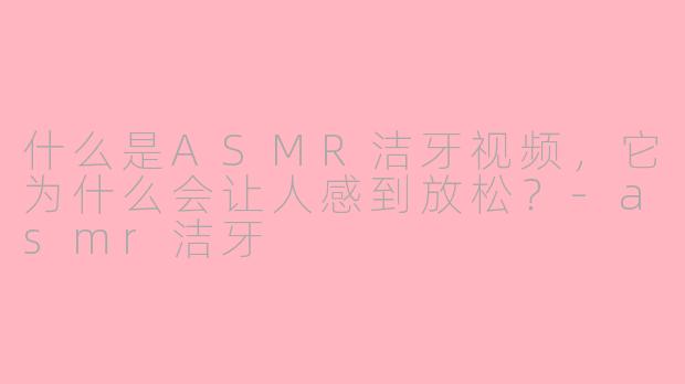 什么是ASMR洁牙视频，它为什么会让人感到放松？-asmr洁牙