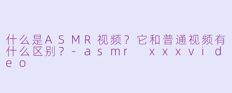 什么是ASMR视频?它和普通视频有什么区别?-asmr xxxvideo