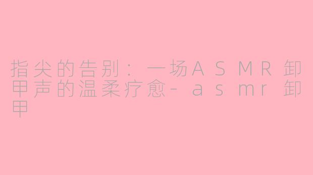 指尖的告别：一场ASMR卸甲声的温柔疗愈-asmr卸甲