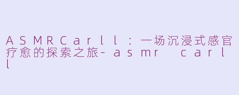 ASMRCarll:一场沉浸式感官疗愈的探索之旅-asmr carll