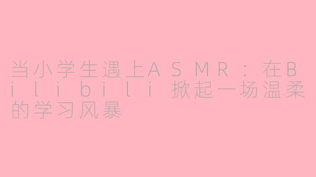 当小学生遇上ASMR：在Bilibili掀起一场温柔的学习风暴